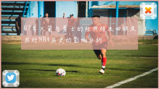 07年火箭与勇士的经典对决回顾及其对NBA历史的影响分析