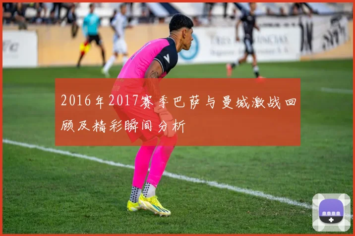 2016年2017赛季巴萨与曼城激战回顾及精彩瞬间分析