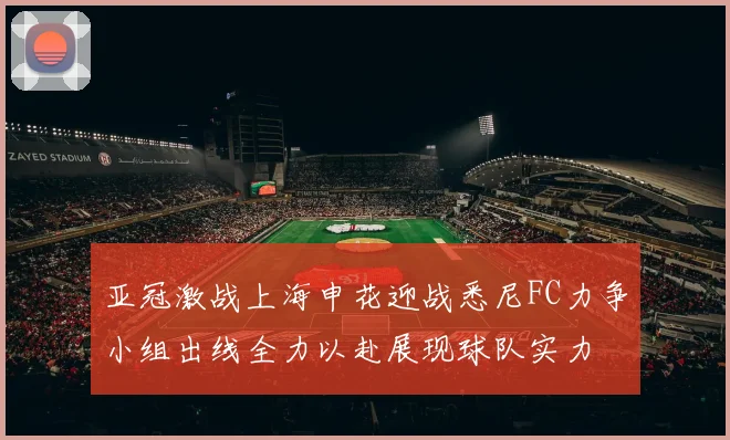 亚冠激战上海申花迎战悉尼FC力争小组出线全力以赴展现球队实力