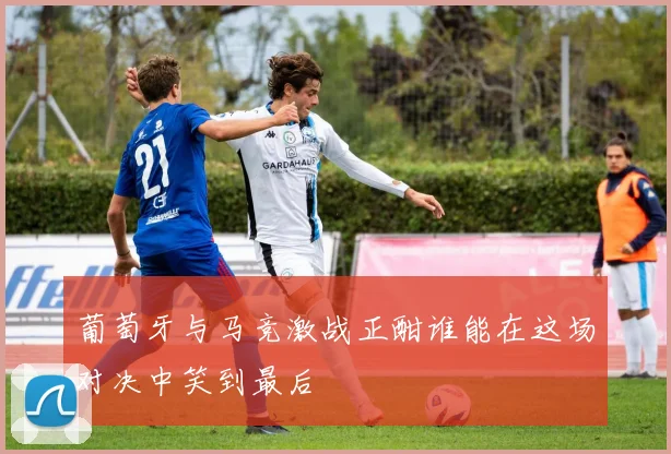 葡萄牙与马竞激战正酣谁能在这场对决中笑到最后