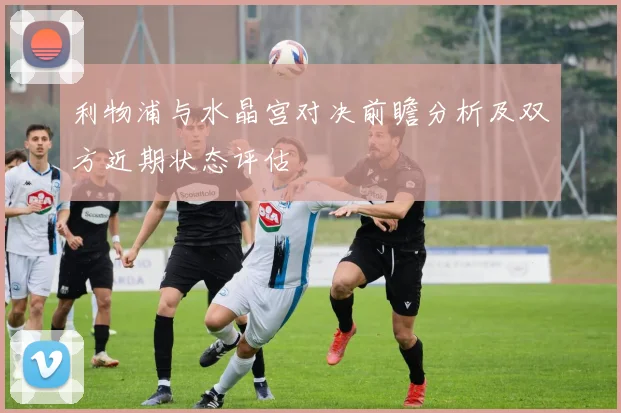 利物浦与水晶宫对决前瞻分析及双方近期状态评估
