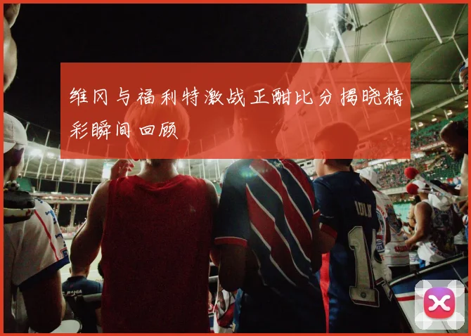 维冈与福利特激战正酣比分揭晓精彩瞬间回顾