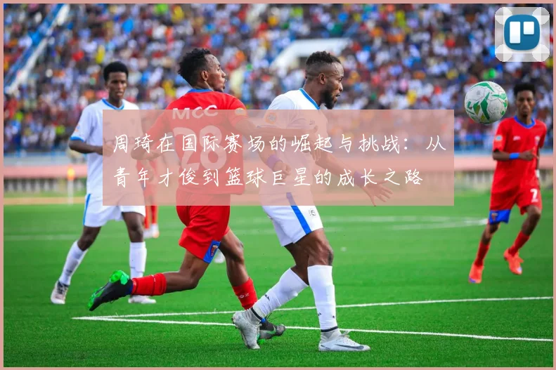 周琦在国际赛场的崛起与挑战：从青年才俊到篮球巨星的成长之路