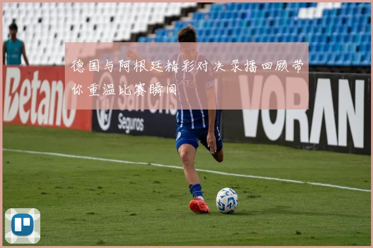 德国与阿根廷精彩对决录播回顾带你重温比赛瞬间