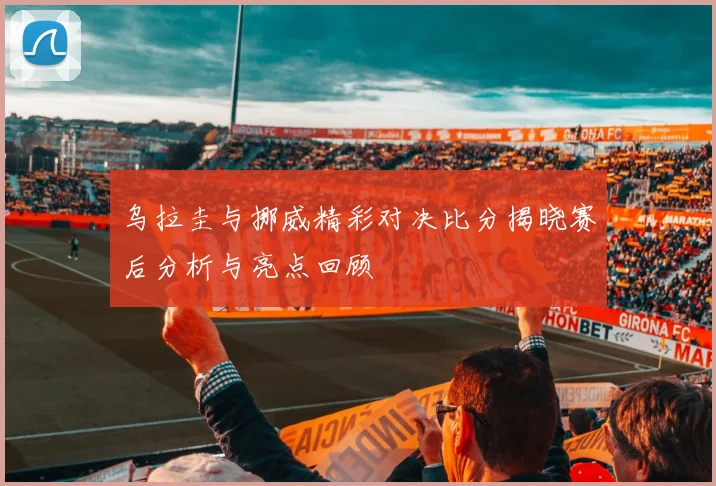 乌拉圭与挪威精彩对决比分揭晓赛后分析与亮点回顾