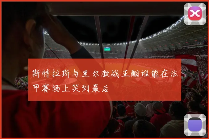 斯特拉斯与里尔激战正酣谁能在法甲赛场上笑到最后