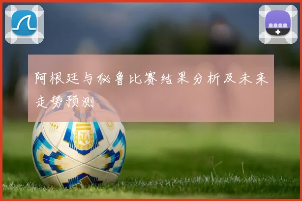 阿根廷与秘鲁比赛结果分析及未来走势预测