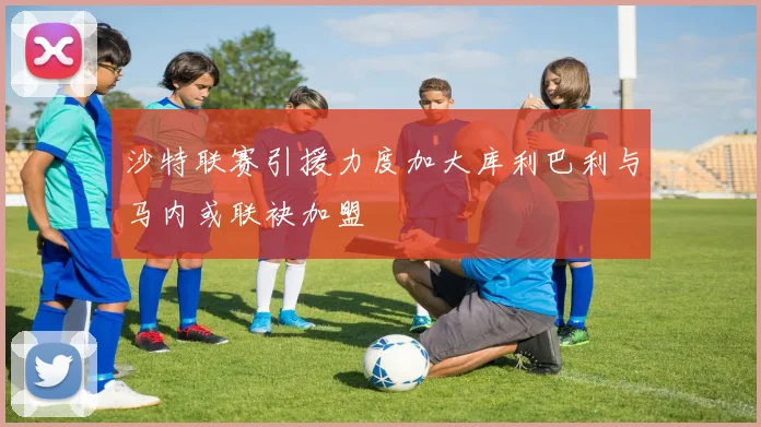 沙特联赛引援力度加大库利巴利与马内或联袂加盟