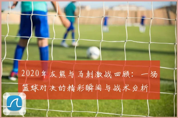 2020年灰熊与马刺激战回顾：一场篮球对决的精彩瞬间与战术分析