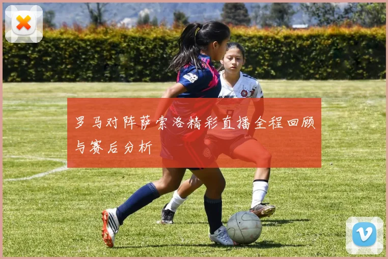 罗马对阵萨索洛精彩直播全程回顾与赛后分析
