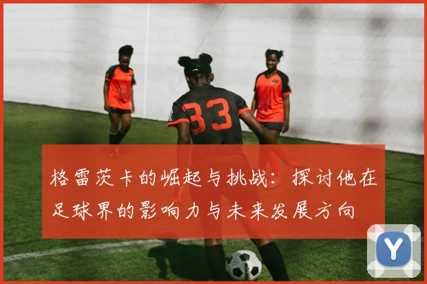 格雷茨卡的崛起与挑战：探讨他在足球界的影响力与未来发展方向