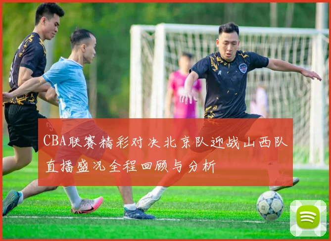 CBA联赛精彩对决北京队迎战山西队直播盛况全程回顾与分析