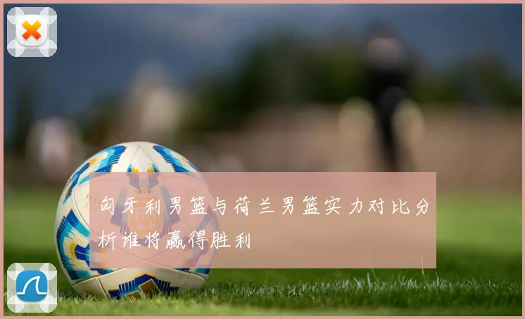 匈牙利男篮与荷兰男篮实力对比分析谁将赢得胜利