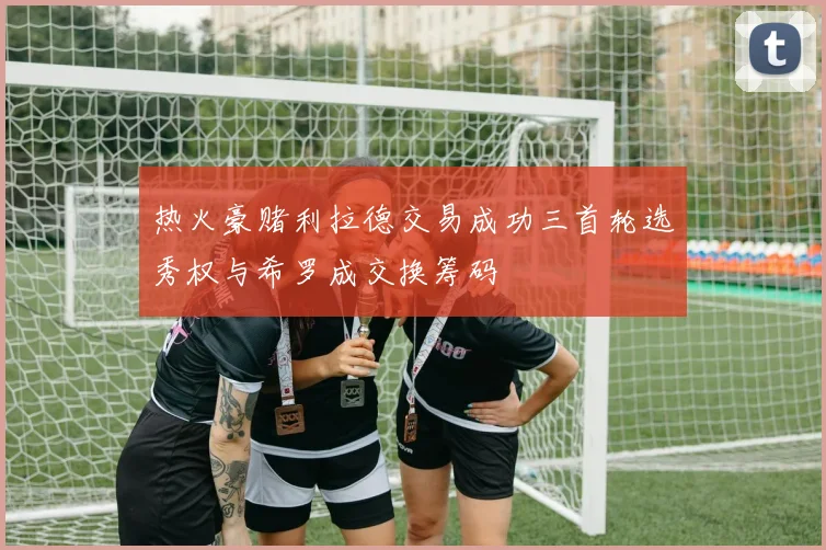 热火豪赌利拉德交易成功三首轮选秀权与希罗成交换筹码