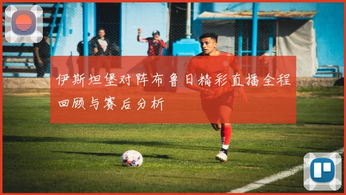 伊斯坦堡对阵布鲁日精彩直播全程回顾与赛后分析