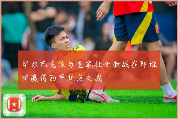 毕尔巴竞技与皇家社会激战在即谁将赢得西甲焦点之战