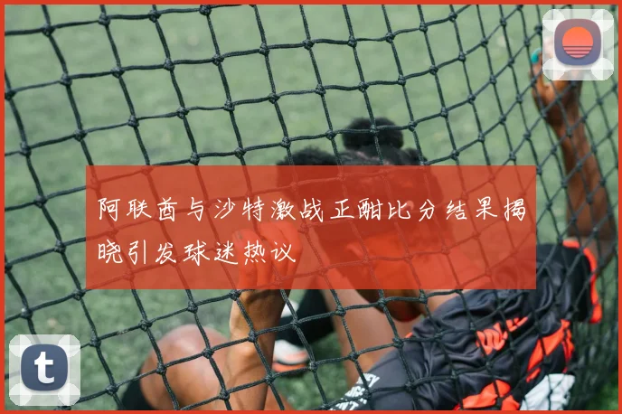 阿联酋与沙特激战正酣比分结果揭晓引发球迷热议