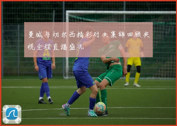 曼城与切尔西精彩对决集锦回顾央视全程直播盛况