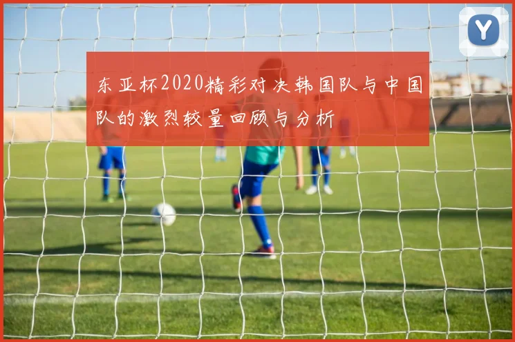 东亚杯2020精彩对决韩国队与中国队的激烈较量回顾与分析