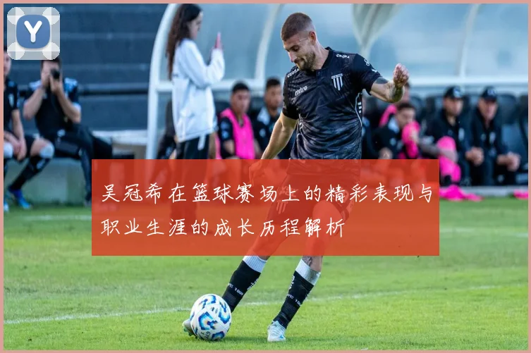 吴冠希在篮球赛场上的精彩表现与职业生涯的成长历程解析