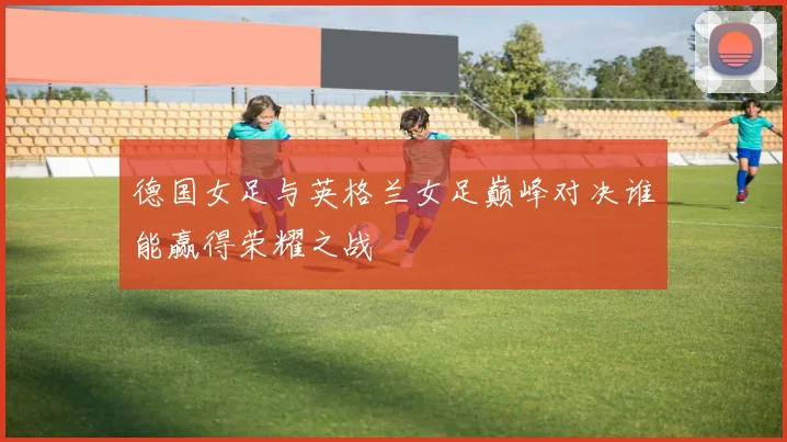 德国女足与英格兰女足巅峰对决谁能赢得荣耀之战