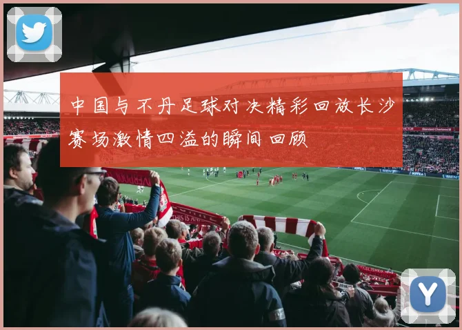 中国与不丹足球对决精彩回放长沙赛场激情四溢的瞬间回顾
