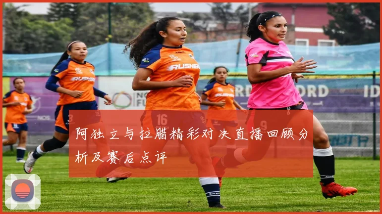 阿独立与拉腊精彩对决直播回顾分析及赛后点评
