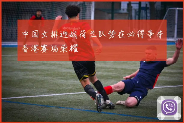 中国女排迎战荷兰队势在必得争夺香港赛场荣耀