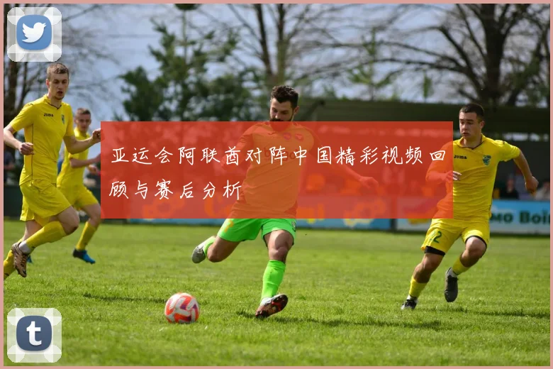 亚运会阿联酋对阵中国精彩视频回顾与赛后分析