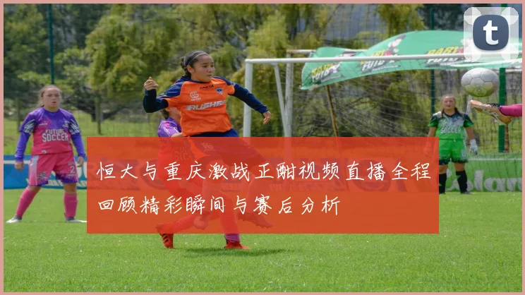 恒大与重庆激战正酣视频直播全程回顾精彩瞬间与赛后分析
