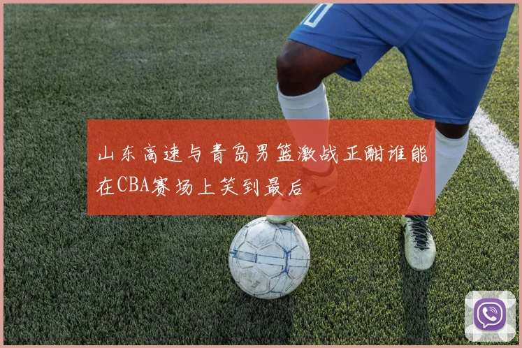 山东高速与青岛男篮激战正酣谁能在CBA赛场上笑到最后