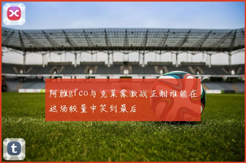 阿雅gfco与克莱蒙激战正酣谁能在这场较量中笑到最后