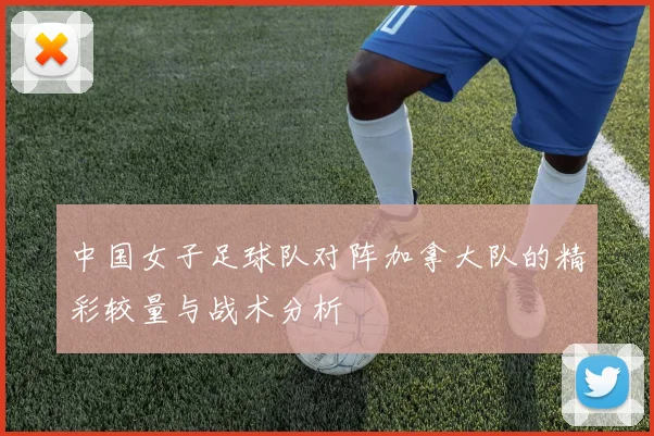 中国女子足球队对阵加拿大队的精彩较量与战术分析