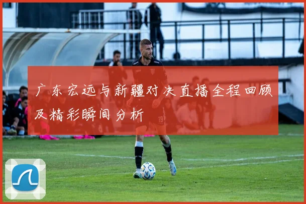 广东宏远与新疆对决直播全程回顾及精彩瞬间分析
